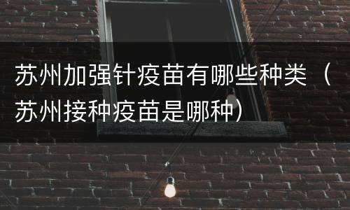 苏州加强针疫苗有哪些种类（苏州接种疫苗是哪种）