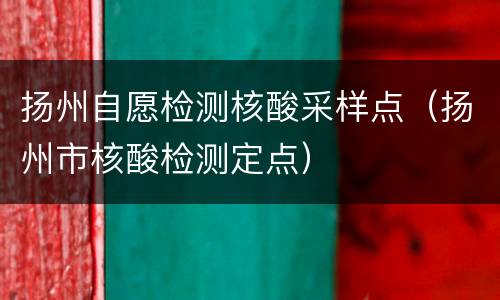 扬州自愿检测核酸采样点（扬州市核酸检测定点）