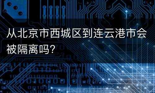 从北京市西城区到连云港市会被隔离吗?