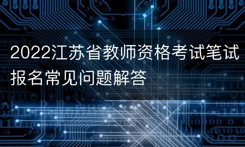 2022江苏省教师资格考试笔试报名常见问题解答