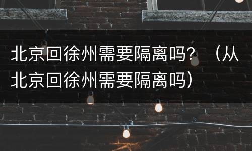 北京回徐州需要隔离吗？（从北京回徐州需要隔离吗）