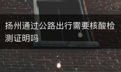 扬州通过公路出行需要核酸检测证明吗