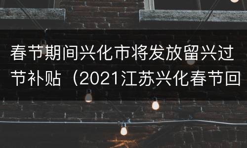 春节期间兴化市将发放留兴过节补贴（2021江苏兴化春节回家）
