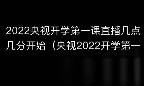 2022央视开学第一课直播几点几分开始（央视2022开学第一课回放）