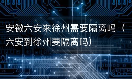安徽六安来徐州需要隔离吗（六安到徐州要隔离吗）