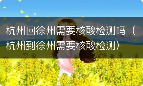 杭州回徐州需要核酸检测吗（杭州到徐州需要核酸检测）