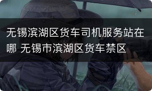 无锡滨湖区货车司机服务站在哪 无锡市滨湖区货车禁区