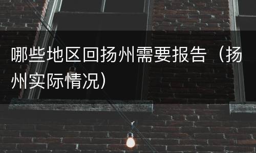 哪些地区回扬州需要报告（扬州实际情况）