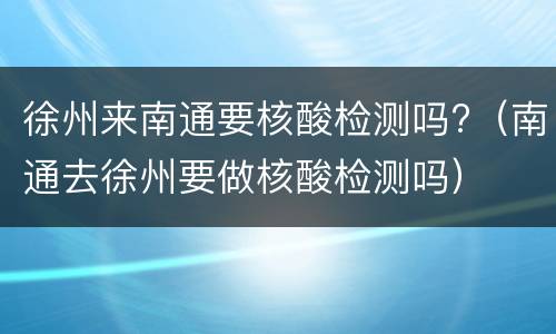 徐州来南通要核酸检测吗?（南通去徐州要做核酸检测吗）