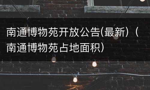 南通博物苑开放公告(最新)（南通博物苑占地面积）