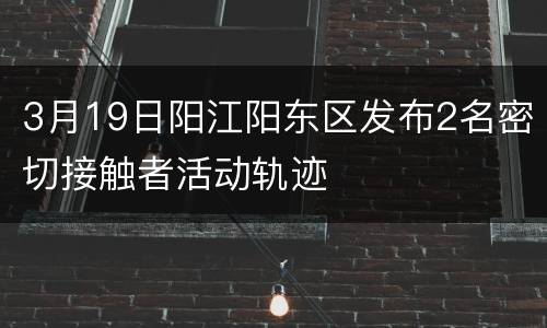 3月19日阳江阳东区发布2名密切接触者活动轨迹