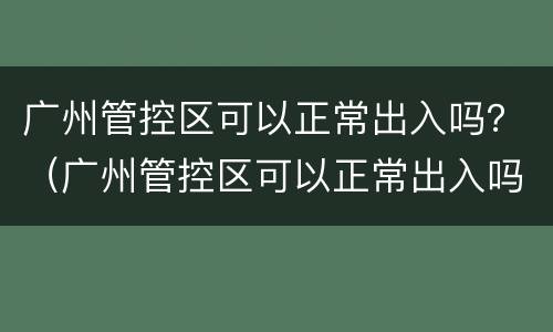 广州管控区可以正常出入吗？（广州管控区可以正常出入吗）