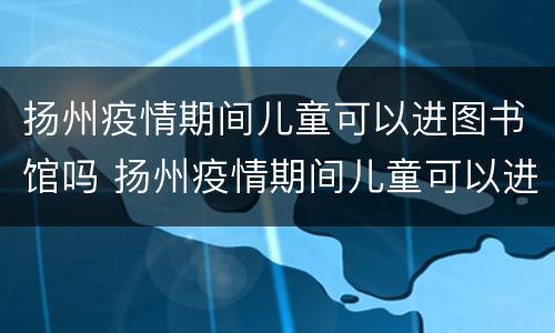 扬州疫情期间儿童可以进图书馆吗 扬州疫情期间儿童可以进图书馆吗今天