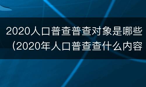 2020人口普查普查对象是哪些（2020年人口普查查什么内容）