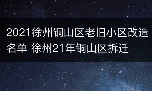 2021徐州铜山区老旧小区改造名单 徐州21年铜山区拆迁
