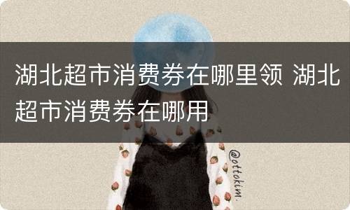 湖北超市消费券在哪里领 湖北超市消费券在哪用