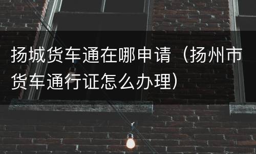 扬城货车通在哪申请（扬州市货车通行证怎么办理）