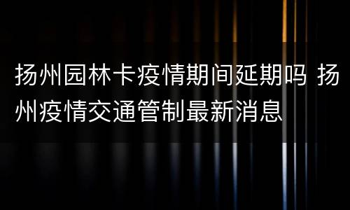 扬州园林卡疫情期间延期吗 扬州疫情交通管制最新消息