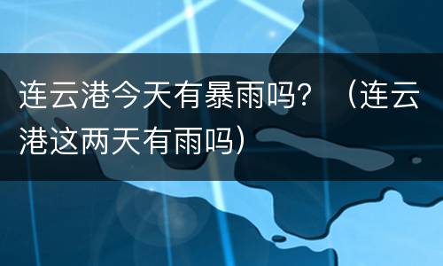 连云港今天有暴雨吗？（连云港这两天有雨吗）