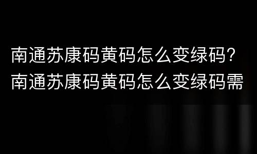 南通苏康码黄码怎么变绿码? 南通苏康码黄码怎么变绿码需要怎么申诉