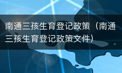 南通三孩生育登记政策（南通三孩生育登记政策文件）