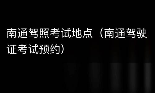 南通驾照考试地点（南通驾驶证考试预约）