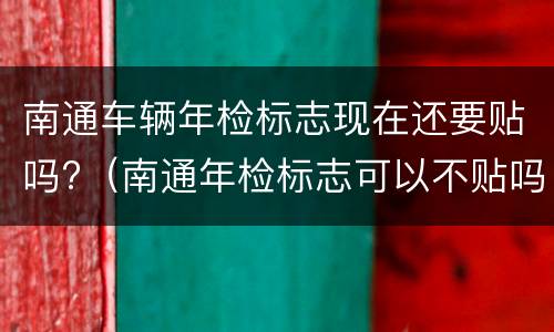 南通车辆年检标志现在还要贴吗?（南通年检标志可以不贴吗）