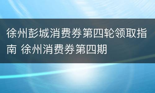 徐州彭城消费券第四轮领取指南 徐州消费券第四期