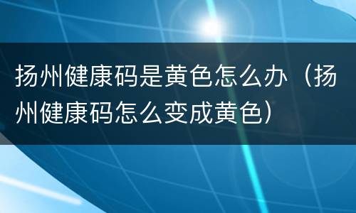 扬州健康码是黄色怎么办（扬州健康码怎么变成黄色）