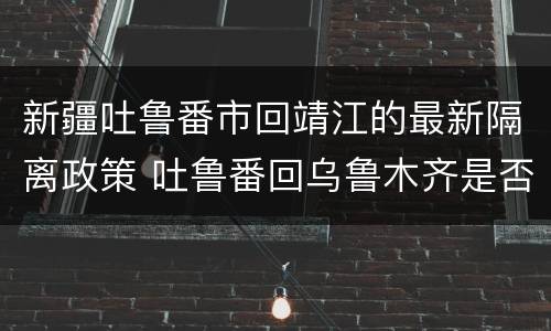 新疆吐鲁番市回靖江的最新隔离政策 吐鲁番回乌鲁木齐是否隔离