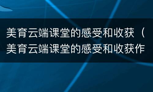 美育云端课堂的感受和收获（美育云端课堂的感受和收获作文）
