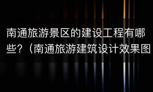 南通旅游景区的建设工程有哪些?（南通旅游建筑设计效果图）
