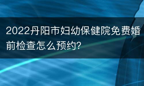 2022丹阳市妇幼保健院免费婚前检查怎么预约？