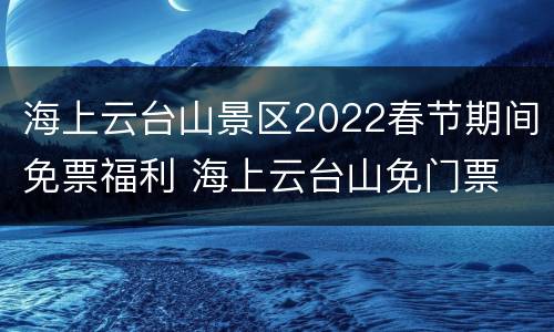 海上云台山景区2022春节期间免票福利 海上云台山免门票
