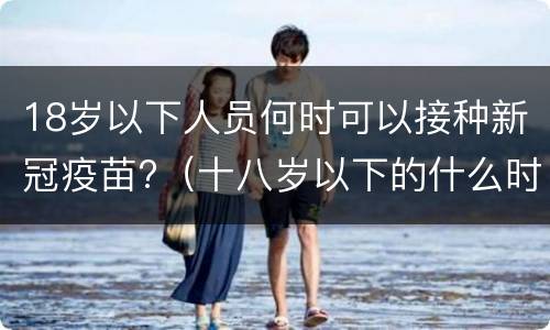 18岁以下人员何时可以接种新冠疫苗?（十八岁以下的什么时候能打新冠疫苗）