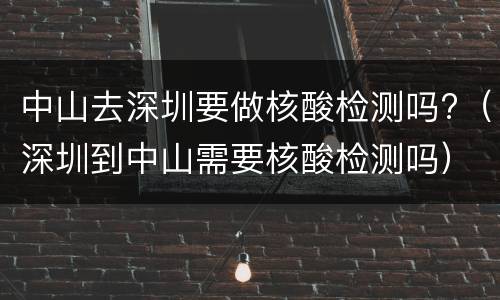 中山去深圳要做核酸检测吗?（深圳到中山需要核酸检测吗）