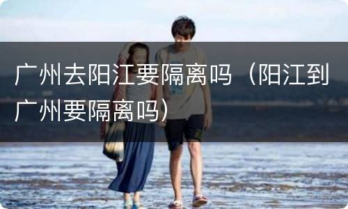 广州去阳江要隔离吗（阳江到广州要隔离吗）