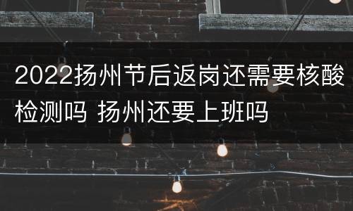 2022扬州节后返岗还需要核酸检测吗 扬州还要上班吗