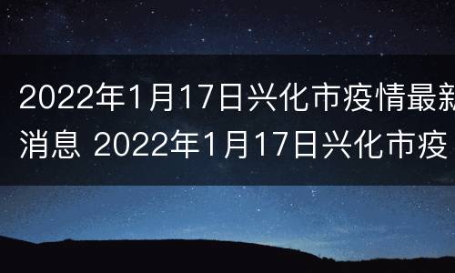 2022年1月17日兴化市疫情最新消息 2022年1月17日兴化市疫情最新消息今天
