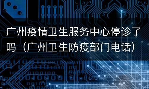 广州疫情卫生服务中心停诊了吗（广州卫生防疫部门电话）