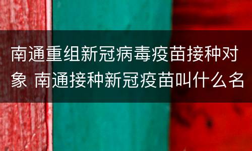 南通重组新冠病毒疫苗接种对象 南通接种新冠疫苗叫什么名称