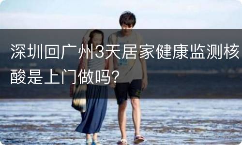深圳回广州3天居家健康监测核酸是上门做吗？
