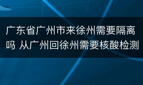 广东省广州市来徐州需要隔离吗 从广州回徐州需要核酸检测吗