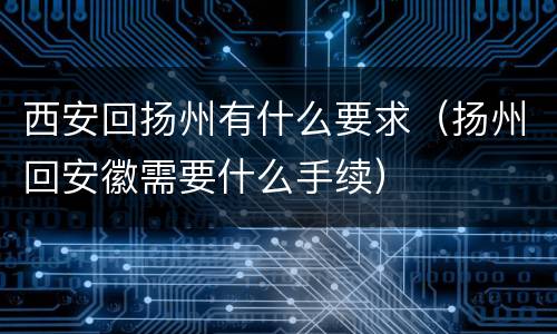 西安回扬州有什么要求（扬州回安徽需要什么手续）