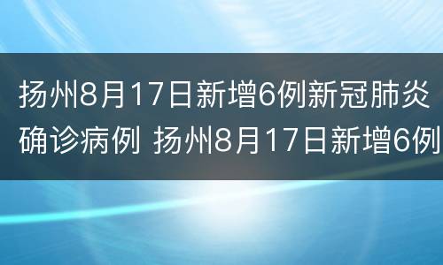 扬州8月17日新增6例新冠肺炎确诊病例 扬州8月17日新增6例新冠肺炎确诊病例多少