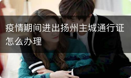 疫情期间进出扬州主城通行证怎么办理