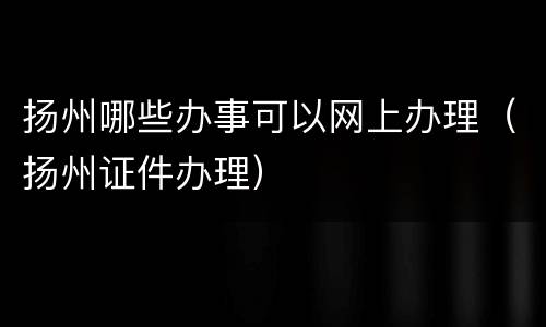 扬州哪些办事可以网上办理（扬州证件办理）