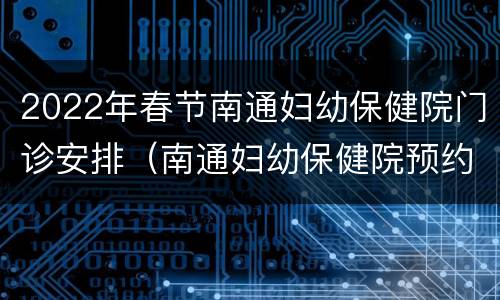 2022年春节南通妇幼保健院门诊安排（南通妇幼保健院预约电话）