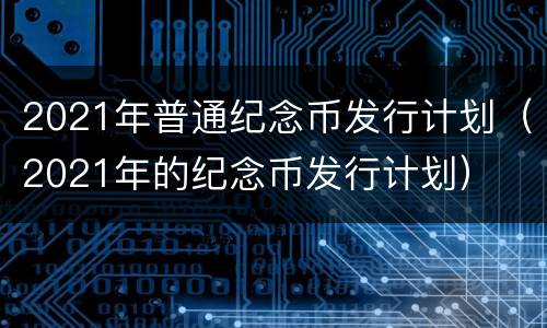 2021年普通纪念币发行计划（2021年的纪念币发行计划）