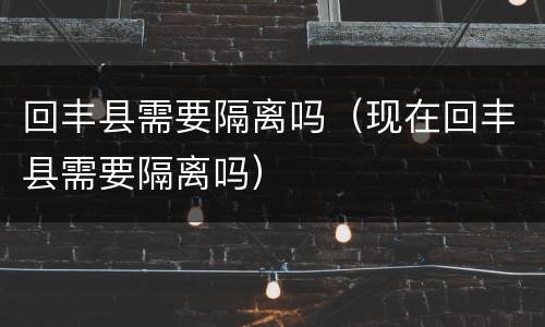 回丰县需要隔离吗（现在回丰县需要隔离吗）